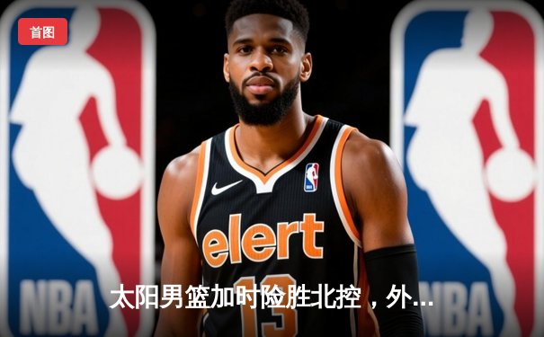 太阳男篮加时险胜北控，外援组合合砍65分助队锁定季后赛席位