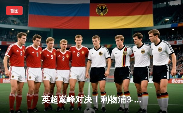 英超巅峰对决！利物浦3-1逆转曼城，萨拉赫传射建功领跑射手榜