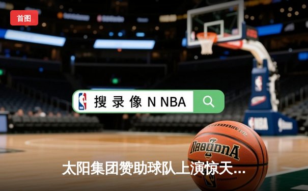 太阳集团赞助球队上演惊天逆转，最后3分钟轰15-0攻击波锁定胜局