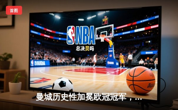 曼城历史性加冕欧冠冠军，决赛激战国际米兰精彩落幕