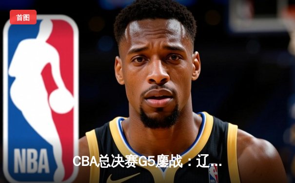 CBA总决赛G5鏖战：辽宁本钢加时险胜新疆，斩获队史第四冠