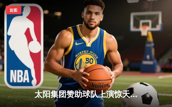 太阳集团赞助球队上演惊天逆转，加时赛力克宿敌夺冠