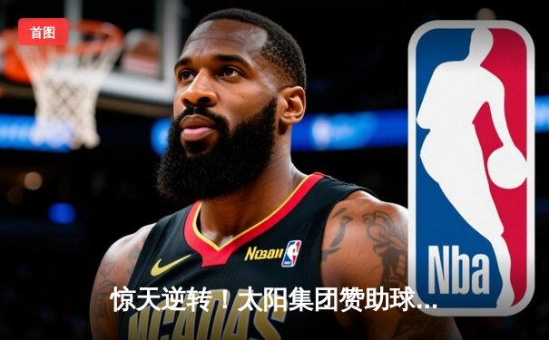 惊天逆转！太阳集团赞助球队在加时赛中绝杀夺冠