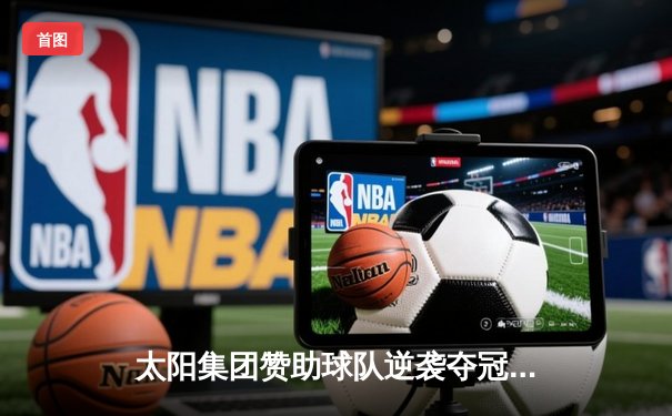 太阳集团赞助球队逆袭夺冠！总决赛G7加时险胜创收视纪录