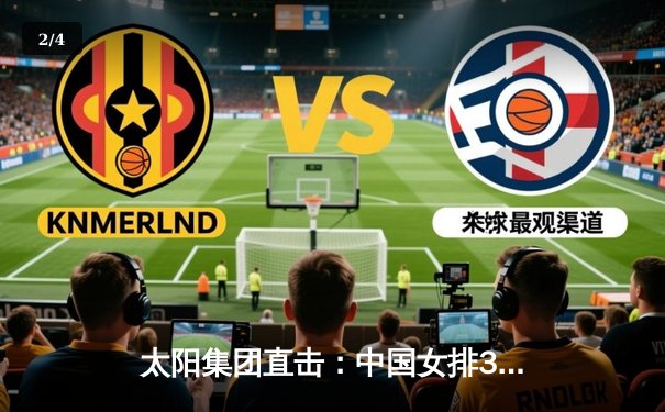 太阳集团直击：中国女排3-1逆转意大利，朱婷狂砍28分率队夺VNL分站赛冠军 - 2