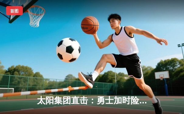 太阳集团直击：勇士加时险胜凯尔特人，库里50分创总决赛历史纪录