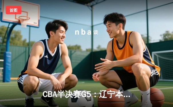 CBA半决赛G5：辽宁本钢加时逆转广东宏远 张镇麟34分创生涯新高