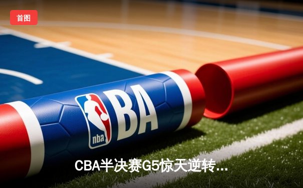 CBA半决赛G5惊天逆转！辽宁本钢加时险胜广东宏远晋级总决赛